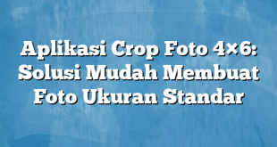 Aplikasi Crop Foto 4×6: Solusi Mudah Membuat Foto Ukuran Standar