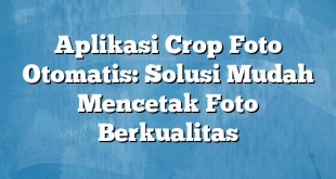 Aplikasi Crop Foto Otomatis: Solusi Mudah Mencetak Foto Berkualitas