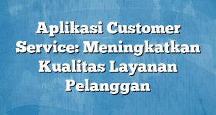 Aplikasi Customer Service: Meningkatkan Kualitas Layanan Pelanggan