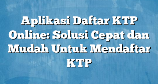 Aplikasi Daftar KTP Online: Solusi Cepat dan Mudah Untuk Mendaftar KTP