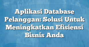 Aplikasi Database Pelanggan: Solusi Untuk Meningkatkan Efisiensi Bisnis Anda