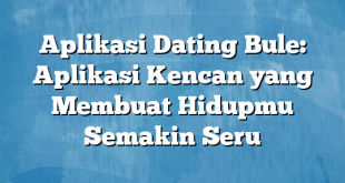 Aplikasi Dating Bule: Aplikasi Kencan yang Membuat Hidupmu Semakin Seru