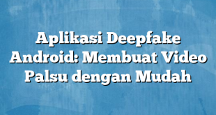 Aplikasi Deepfake Android: Membuat Video Palsu dengan Mudah