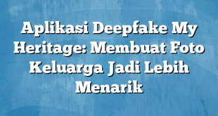 Aplikasi Deepfake My Heritage: Membuat Foto Keluarga Jadi Lebih Menarik