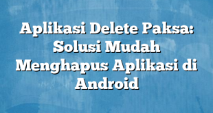 Aplikasi Delete Paksa: Solusi Mudah Menghapus Aplikasi di Android