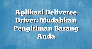 Aplikasi Deliveree Driver: Mudahkan Pengiriman Barang Anda