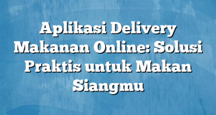 Aplikasi Delivery Makanan Online: Solusi Praktis untuk Makan Siangmu