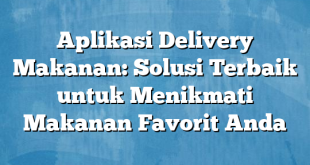 Aplikasi Delivery Makanan: Solusi Terbaik untuk Menikmati Makanan Favorit Anda