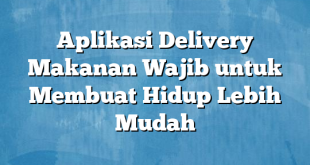 Aplikasi Delivery Makanan Wajib untuk Membuat Hidup Lebih Mudah