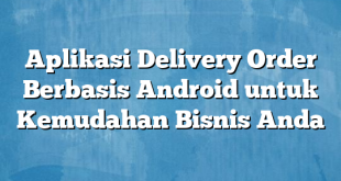 Aplikasi Delivery Order Berbasis Android untuk Kemudahan Bisnis Anda