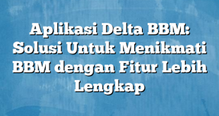 Aplikasi Delta BBM: Solusi Untuk Menikmati BBM dengan Fitur Lebih Lengkap