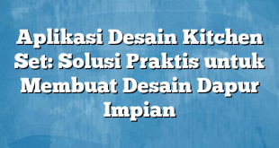 Aplikasi Desain Kitchen Set: Solusi Praktis untuk Membuat Desain Dapur Impian