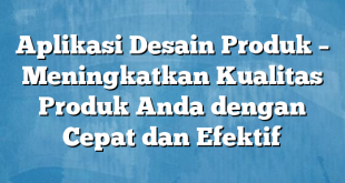 Aplikasi Desain Produk – Meningkatkan Kualitas Produk Anda dengan Cepat dan Efektif