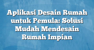 Aplikasi Desain Rumah untuk Pemula: Solusi Mudah Mendesain Rumah Impian