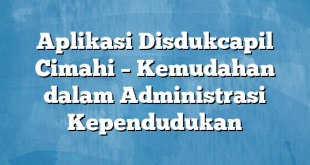 Aplikasi Disdukcapil Cimahi – Kemudahan dalam Administrasi Kependudukan