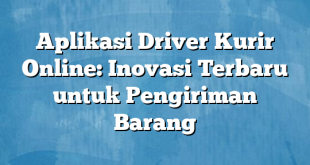 Aplikasi Driver Kurir Online: Inovasi Terbaru untuk Pengiriman Barang