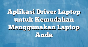 Aplikasi Driver Laptop untuk Kemudahan Menggunakan Laptop Anda