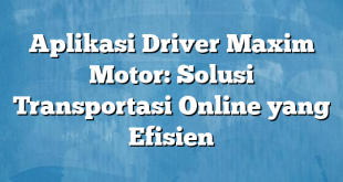 Aplikasi Driver Maxim Motor: Solusi Transportasi Online yang Efisien