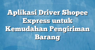 Aplikasi Driver Shopee Express untuk Kemudahan Pengiriman Barang