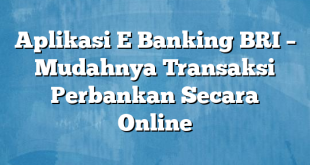 Aplikasi E Banking BRI – Mudahnya Transaksi Perbankan Secara Online