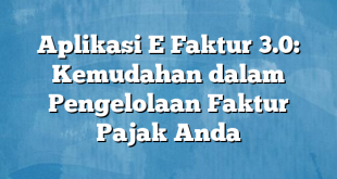 Aplikasi E Faktur 3.0: Kemudahan dalam Pengelolaan Faktur Pajak Anda