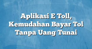 Aplikasi E Toll, Kemudahan Bayar Tol Tanpa Uang Tunai