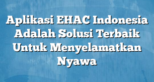 Aplikasi EHAC Indonesia Adalah Solusi Terbaik Untuk Menyelamatkan Nyawa