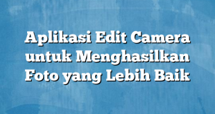 Aplikasi Edit Camera untuk Menghasilkan Foto yang Lebih Baik