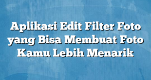 Aplikasi Edit Filter Foto yang Bisa Membuat Foto Kamu Lebih Menarik