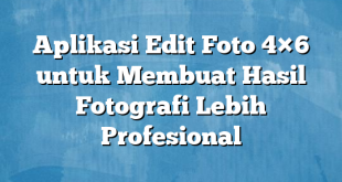 Aplikasi Edit Foto 4×6 untuk Membuat Hasil Fotografi Lebih Profesional