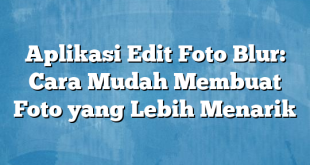 Aplikasi Edit Foto Blur: Cara Mudah Membuat Foto yang Lebih Menarik