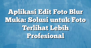 Aplikasi Edit Foto Blur Muka: Solusi untuk Foto Terlihat Lebih Profesional