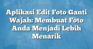 Aplikasi Edit Foto Ganti Wajah: Membuat Foto Anda Menjadi Lebih Menarik