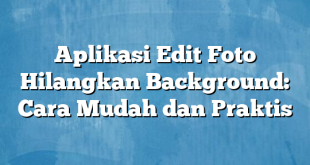 Aplikasi Edit Foto Hilangkan Background: Cara Mudah dan Praktis