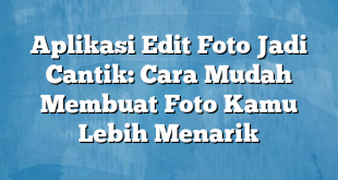 Aplikasi Edit Foto Jadi Cantik: Cara Mudah Membuat Foto Kamu Lebih Menarik