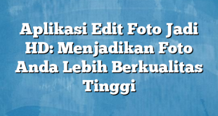 Aplikasi Edit Foto Jadi HD: Menjadikan Foto Anda Lebih Berkualitas Tinggi