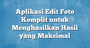 Aplikasi Edit Foto Komplit untuk Menghasilkan Hasil yang Maksimal