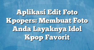 Aplikasi Edit Foto Kpopers: Membuat Foto Anda Layaknya Idol Kpop Favorit