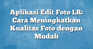 Aplikasi Edit Foto LR: Cara Meningkatkan Kualitas Foto dengan Mudah