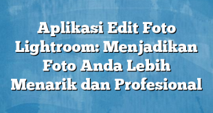 Aplikasi Edit Foto Lightroom: Menjadikan Foto Anda Lebih Menarik dan Profesional