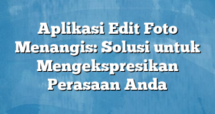 Aplikasi Edit Foto Menangis: Solusi untuk Mengekspresikan Perasaan Anda