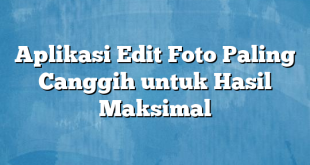 Aplikasi Edit Foto Paling Canggih untuk Hasil Maksimal