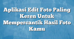 Aplikasi Edit Foto Paling Keren Untuk Mempercantik Hasil Foto Kamu