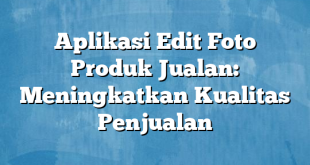 Aplikasi Edit Foto Produk Jualan: Meningkatkan Kualitas Penjualan