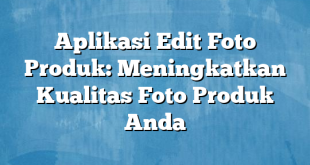 Aplikasi Edit Foto Produk: Meningkatkan Kualitas Foto Produk Anda