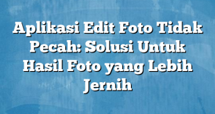 Aplikasi Edit Foto Tidak Pecah: Solusi Untuk Hasil Foto yang Lebih Jernih