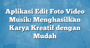 Aplikasi Edit Foto Video Musik: Menghasilkan Karya Kreatif dengan Mudah