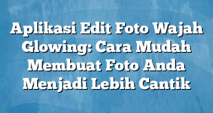 Aplikasi Edit Foto Wajah Glowing: Cara Mudah Membuat Foto Anda Menjadi Lebih Cantik