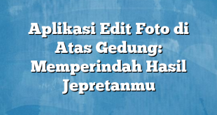 Aplikasi Edit Foto di Atas Gedung: Memperindah Hasil Jepretanmu