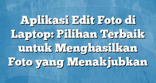 Aplikasi Edit Foto di Laptop: Pilihan Terbaik untuk Menghasilkan Foto yang Menakjubkan